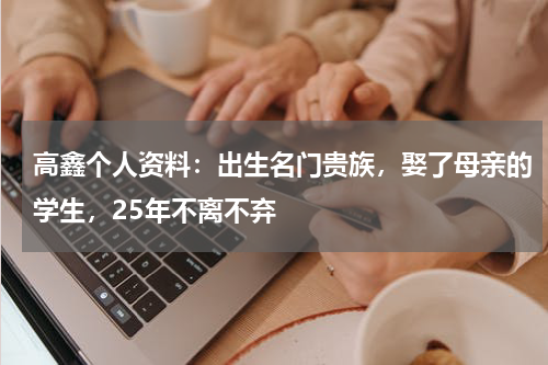 高鑫个人资料：出生名门贵族，娶了母亲的学生，25年不离不弃