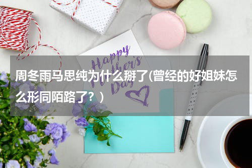 周冬雨马思纯为什么掰了(曾经的好姐妹怎么形同陌路了？)