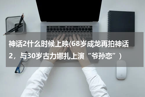 神话2什么时候上映(68岁成龙再拍神话2，与30岁古力娜扎上演“爷孙恋”)