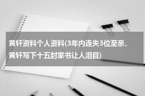 黄轩资料个人资料(3年内连失3位至亲，黄轩写下十五封家书让人泪目)