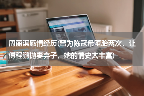 周丽淇感情经历(曾为陈冠希堕胎两次，让傅程鹏抛妻弃子，她的情史太丰富)