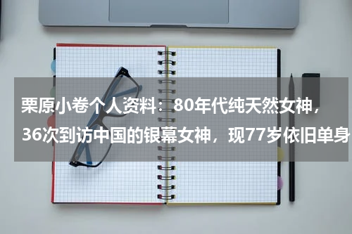 栗原小卷个人资料：80年代纯天然女神，36次到访中国的银幕女神，现77岁依旧单身