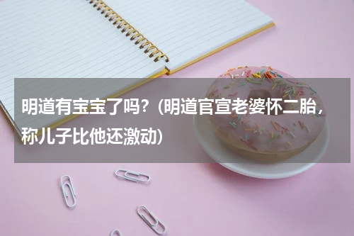 明道有宝宝了吗？(明道官宣老婆怀二胎，称儿子比他还激动)