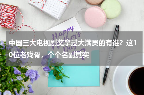 中国三大电视剧奖拿过大满贯的有谁？这10位老戏骨，个个名副其实