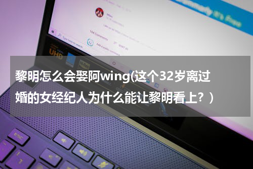 黎明怎么会娶阿wing(这个32岁离过婚的女经纪人为什么能让黎明看上？)