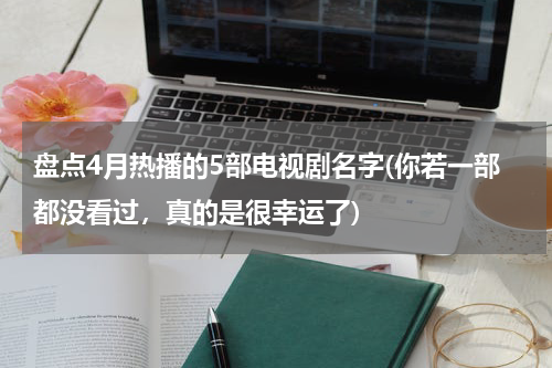 盘点4月热播的5部电视剧名字(你若一部都没看过，真的是很幸运了)