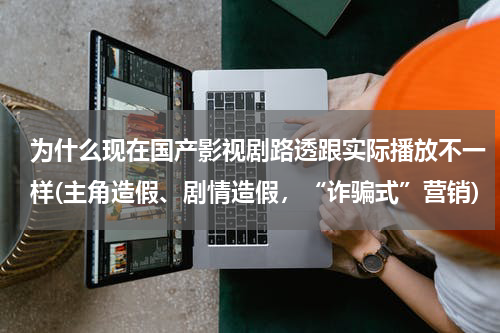 为什么现在国产影视剧路透跟实际播放不一样(主角造假、剧情造假，“诈骗式”营销)