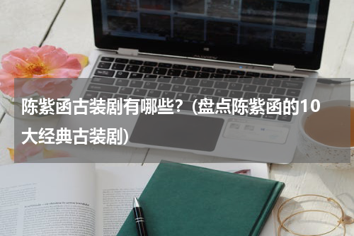 陈紫函古装剧有哪些？(盘点陈紫函的10大经典古装剧)