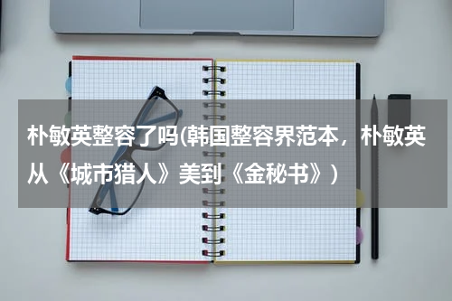 朴敏英整容了吗(韩国整容界范本，朴敏英从《城市猎人》美到《金秘书》)