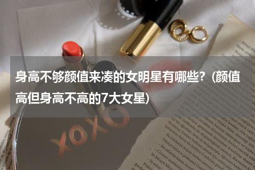 身高不够颜值来凑的女明星有哪些？(颜值高但身高不高的7大女星)