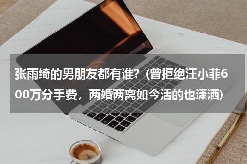 张雨绮的男朋友都有谁？(曾拒绝汪小菲600万分手费，两婚两离如今活的也潇洒)