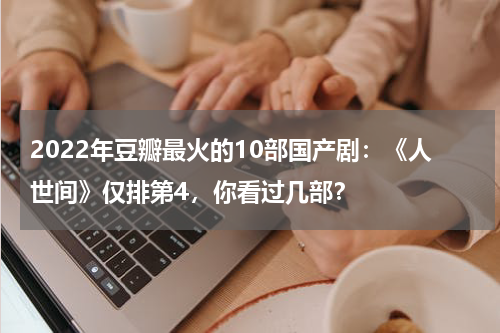 2022年豆瓣最火的10部国产剧：《人世间》仅排第4，你看过几部？