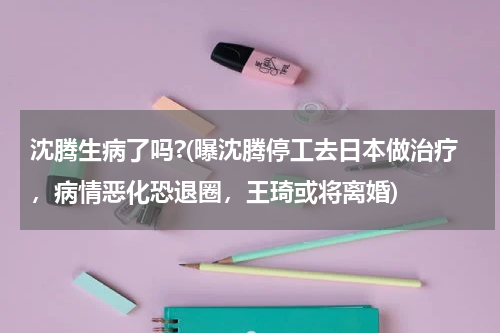 沈腾生病了吗?(曝沈腾停工去日本做治疗，病情恶化恐退圈，王琦或将离婚)