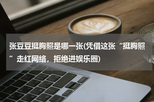 张豆豆挺胸照是哪一张(凭借这张“挺胸照”走红网络，拒绝进娱乐圈)