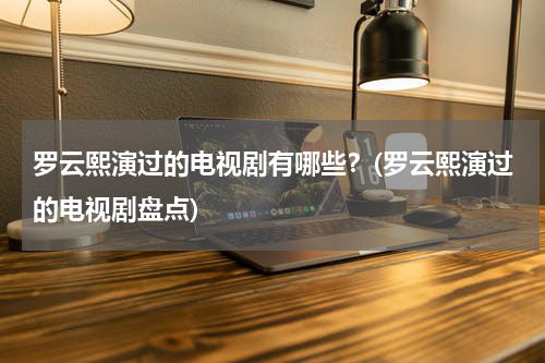罗云熙演过的电视剧有哪些？(罗云熙演过的电视剧盘点)