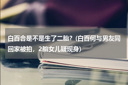 白百合是不是生了二胎？(白百何与男友同回家被拍，2胎女儿疑现身)