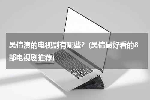 吴倩演的电视剧有哪些？(吴倩最好看的8部电视剧推荐)