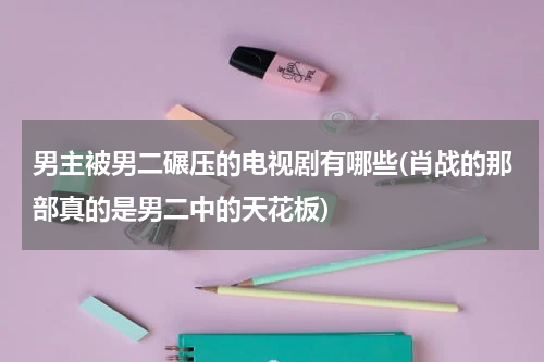 男主被男二碾压的电视剧有哪些(肖战的那部真的是男二中的天花板)
