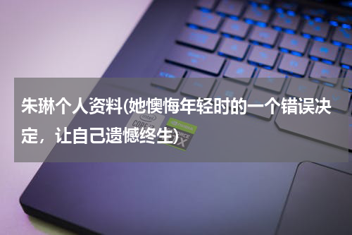 朱琳个人资料(她懊悔年轻时的一个错误决定，让自己遗憾终生)