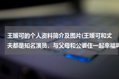 王媛可的个人资料简介及图片(王媛可和丈夫都是知名演员，与父母和公婆住一起幸福吗？)