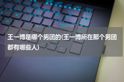 王一博是哪个男团的(王一博所在那个男团都有哪些人)