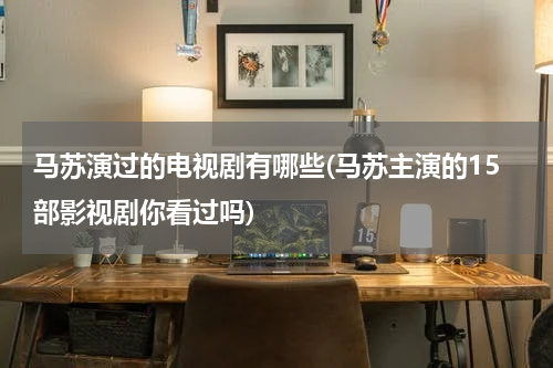 马苏演过的电视剧有哪些(马苏主演的15部影视剧你看过吗)