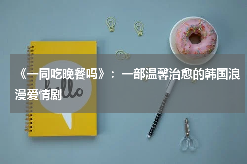 《一同吃晚餐吗》：一部温馨治愈的韩国浪漫爱情剧