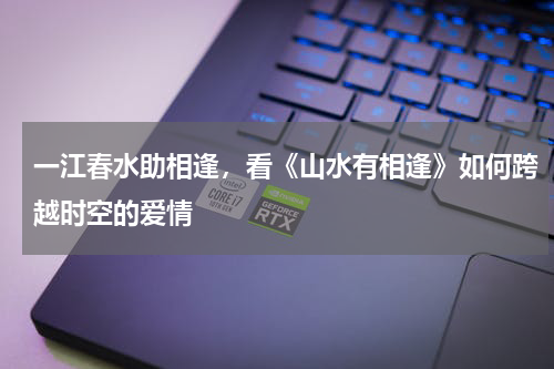 一江春水助相逢，看《山水有相逢》如何跨越时空的爱情