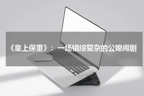 《皇上保重》：一场错综复杂的公媳闹剧