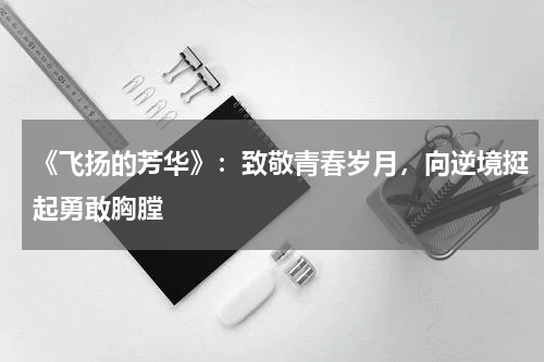 《飞扬的芳华》：致敬青春岁月，向逆境挺起勇敢胸膛