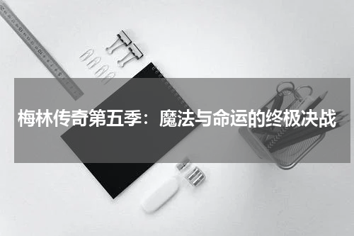 梅林传奇第五季：魔法与命运的终极决战