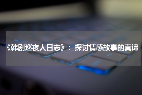 《韩剧巡夜人日志》：探讨情感故事的真谛