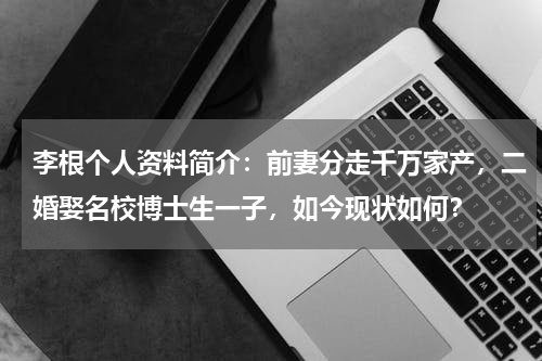 李根个人资料简介：前妻分走千万家产，二婚娶名校博士生一子，如今现状如何？