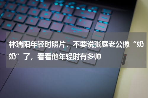 林瑞阳年轻时照片，不要说张庭老公像“奶奶”了，看看他年轻时有多帅