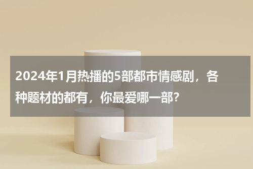 2024年1月热播的5部都市情感剧，各种题材的都有，你最爱哪一部？