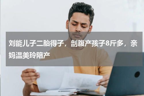 刘能儿子二胎得子，剖腹产孩子8斤多，亲妈温美玲陪产