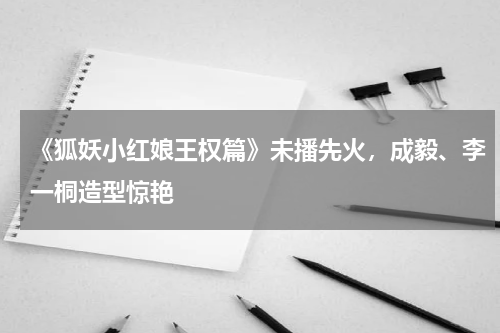 《狐妖小红娘王权篇》未播先火，成毅、李一桐造型惊艳