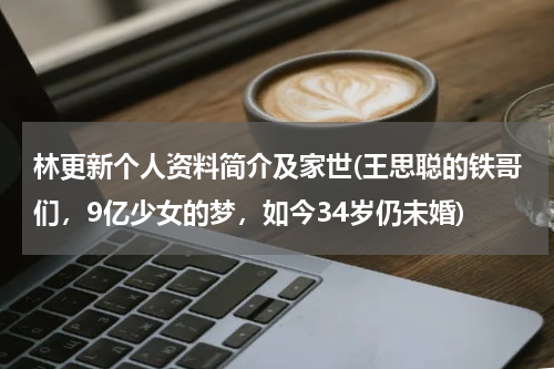 林更新个人资料简介及家世(王思聪的铁哥们，9亿少女的梦，如今34岁仍未婚)