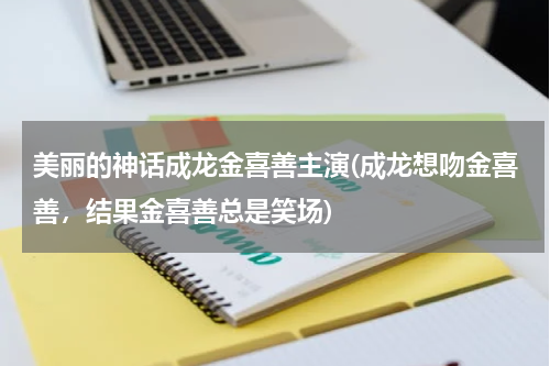 美丽的神话成龙金喜善主演(成龙想吻金喜善，结果金喜善总是笑场)