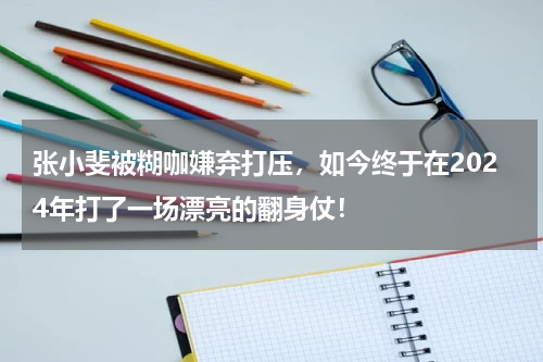 张小斐被糊咖嫌弃打压，如今终于在2024年打了一场漂亮的翻身仗！