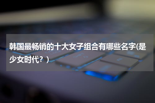 韩国最畅销的十大女子组合有哪些名字(是少女时代？)