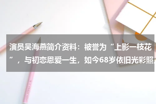 演员吴海燕简介资料：被誉为“上影一枝花”，与初恋恩爱一生，如今68岁依旧光彩照人
