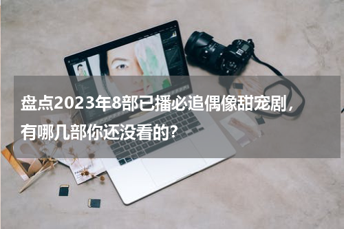 盘点2023年8部已播必追偶像甜宠剧，有哪几部你还没看的？