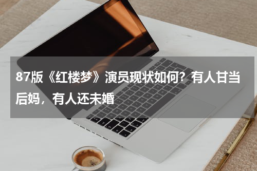 87版《红楼梦》演员现状如何？有人甘当后妈，有人还未婚