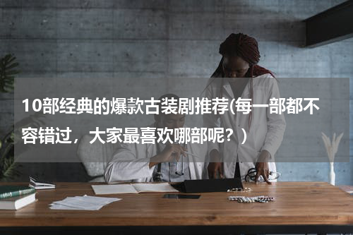 10部经典的爆款古装剧推荐(每一部都不容错过，大家最喜欢哪部呢？)
