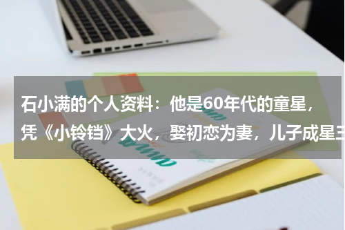 石小满的个人资料：他是60年代的童星，凭《小铃铛》大火，娶初恋为妻，儿子成星三代