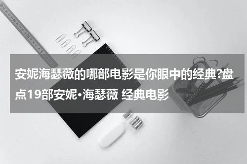 安妮海瑟薇的哪部电影是你眼中的经典?盘点19部安妮·海瑟薇 经典电影