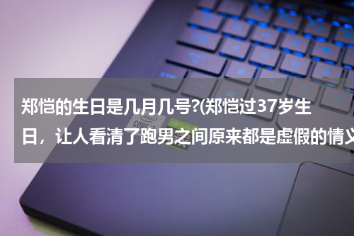 郑恺的生日是几月几号?(郑恺过37岁生日，让人看清了跑男之间原来都是虚假的情义)