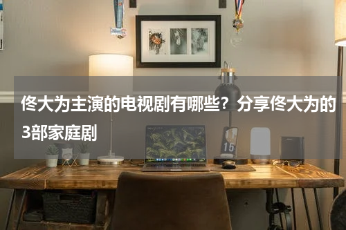 佟大为主演的电视剧有哪些？分享佟大为的3部家庭剧
