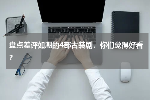 盘点差评如潮的4部古装剧，你们觉得好看？